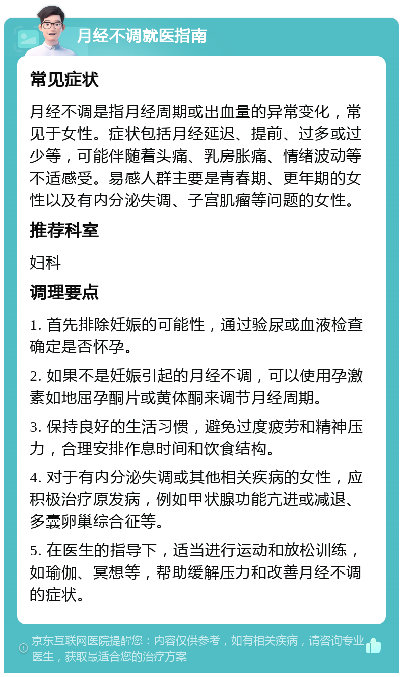 月经不调就医指南 常见症状 月经不调是指月经周期或出血量的异常变化，常见于女性。症状包括月经延迟、提前、过多或过少等，可能伴随着头痛、乳房胀痛、情绪波动等不适感受。易感人群主要是青春期、更年期的女性以及有内分泌失调、子宫肌瘤等问题的女性。 推荐科室 妇科 调理要点 1. 首先排除妊娠的可能性，通过验尿或血液检查确定是否怀孕。 2. 如果不是妊娠引起的月经不调，可以使用孕激素如地屈孕酮片或黄体酮来调节月经周期。 3. 保持良好的生活习惯，避免过度疲劳和精神压力，合理安排作息时间和饮食结构。 4. 对于有内分泌失调或其他相关疾病的女性，应积极治疗原发病，例如甲状腺功能亢进或减退、多囊卵巢综合征等。 5. 在医生的指导下，适当进行运动和放松训练，如瑜伽、冥想等，帮助缓解压力和改善月经不调的症状。