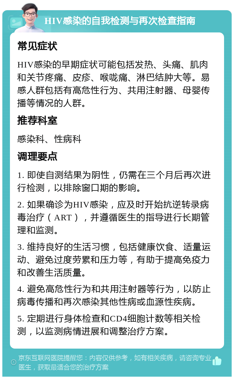 HIV感染的自我检测与再次检查指南 常见症状 HIV感染的早期症状可能包括发热、头痛、肌肉和关节疼痛、皮疹、喉咙痛、淋巴结肿大等。易感人群包括有高危性行为、共用注射器、母婴传播等情况的人群。 推荐科室 感染科、性病科 调理要点 1. 即使自测结果为阴性，仍需在三个月后再次进行检测，以排除窗口期的影响。 2. 如果确诊为HIV感染，应及时开始抗逆转录病毒治疗（ART），并遵循医生的指导进行长期管理和监测。 3. 维持良好的生活习惯，包括健康饮食、适量运动、避免过度劳累和压力等，有助于提高免疫力和改善生活质量。 4. 避免高危性行为和共用注射器等行为，以防止病毒传播和再次感染其他性病或血源性疾病。 5. 定期进行身体检查和CD4细胞计数等相关检测，以监测病情进展和调整治疗方案。