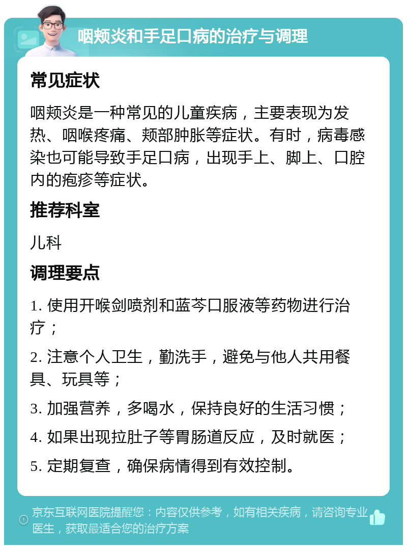 咽颊炎和手足口病的治疗与调理 常见症状 咽颊炎是一种常见的儿童疾病，主要表现为发热、咽喉疼痛、颊部肿胀等症状。有时，病毒感染也可能导致手足口病，出现手上、脚上、口腔内的疱疹等症状。 推荐科室 儿科 调理要点 1. 使用开喉剑喷剂和蓝芩口服液等药物进行治疗； 2. 注意个人卫生，勤洗手，避免与他人共用餐具、玩具等； 3. 加强营养，多喝水，保持良好的生活习惯； 4. 如果出现拉肚子等胃肠道反应，及时就医； 5. 定期复查，确保病情得到有效控制。