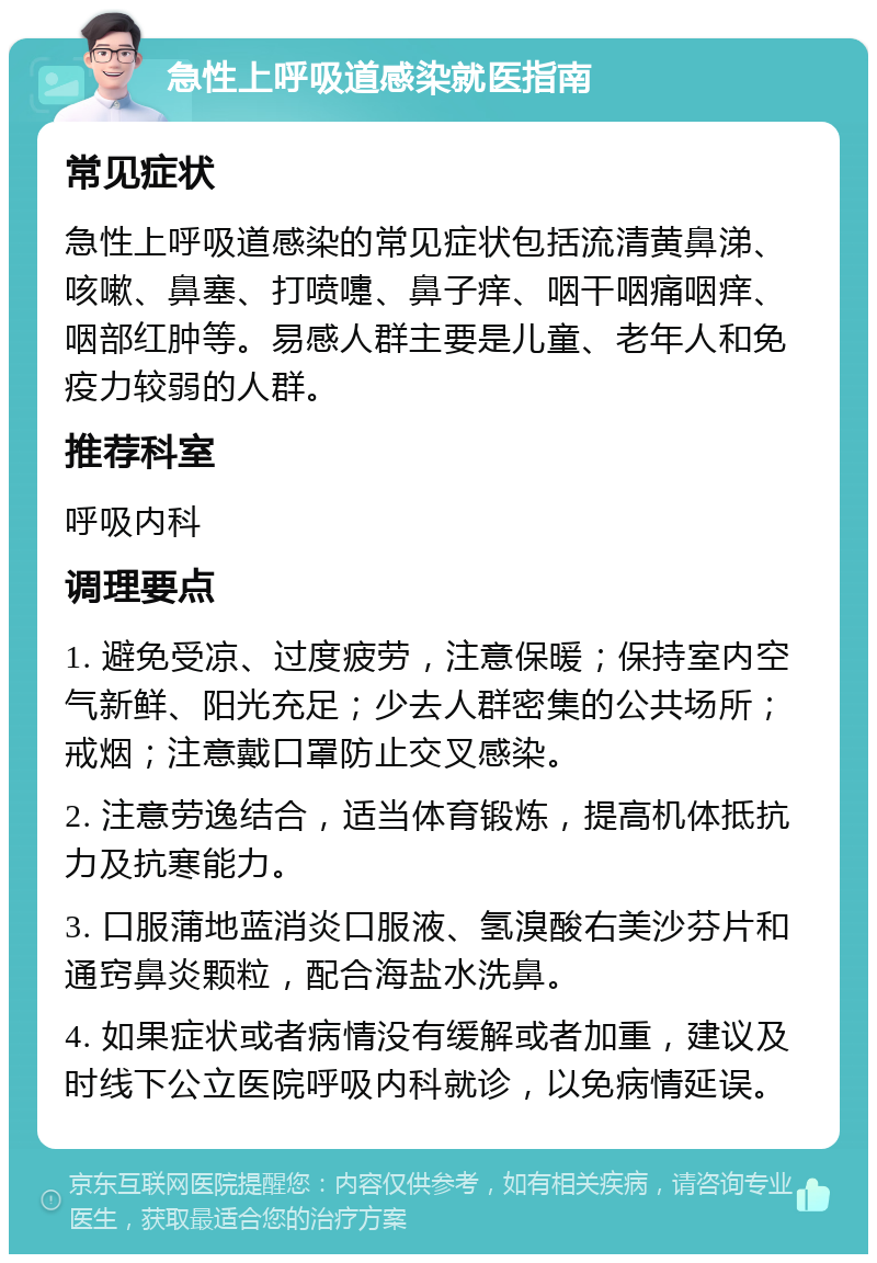 急性上呼吸道感染就医指南 常见症状 急性上呼吸道感染的常见症状包括流清黄鼻涕、咳嗽、鼻塞、打喷嚏、鼻子痒、咽干咽痛咽痒、咽部红肿等。易感人群主要是儿童、老年人和免疫力较弱的人群。 推荐科室 呼吸内科 调理要点 1. 避免受凉、过度疲劳，注意保暖；保持室内空气新鲜、阳光充足；少去人群密集的公共场所；戒烟；注意戴口罩防止交叉感染。 2. 注意劳逸结合，适当体育锻炼，提高机体抵抗力及抗寒能力。 3. 口服蒲地蓝消炎口服液、氢溴酸右美沙芬片和通窍鼻炎颗粒，配合海盐水洗鼻。 4. 如果症状或者病情没有缓解或者加重，建议及时线下公立医院呼吸内科就诊，以免病情延误。