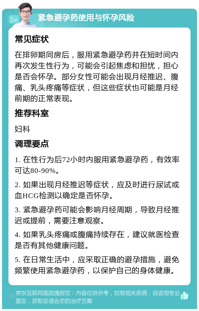 紧急避孕药使用与怀孕风险 常见症状 在排卵期同房后，服用紧急避孕药并在短时间内再次发生性行为，可能会引起焦虑和担忧，担心是否会怀孕。部分女性可能会出现月经推迟、腹痛、乳头疼痛等症状，但这些症状也可能是月经前期的正常表现。 推荐科室 妇科 调理要点 1. 在性行为后72小时内服用紧急避孕药，有效率可达80-90%。 2. 如果出现月经推迟等症状，应及时进行尿试或血HCG检测以确定是否怀孕。 3. 紧急避孕药可能会影响月经周期，导致月经推迟或提前，需要注意观察。 4. 如果乳头疼痛或腹痛持续存在，建议就医检查是否有其他健康问题。 5. 在日常生活中，应采取正确的避孕措施，避免频繁使用紧急避孕药，以保护自己的身体健康。