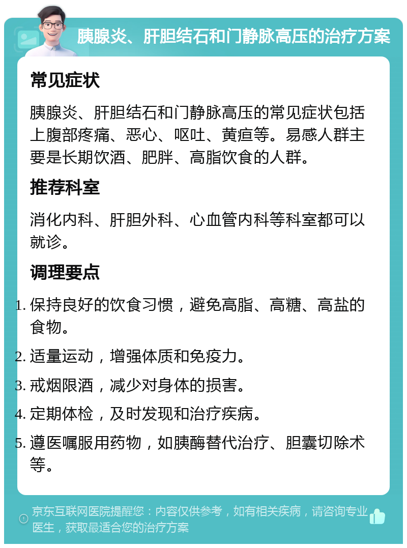 胰腺炎、肝胆结石和门静脉高压的治疗方案 常见症状 胰腺炎、肝胆结石和门静脉高压的常见症状包括上腹部疼痛、恶心、呕吐、黄疸等。易感人群主要是长期饮酒、肥胖、高脂饮食的人群。 推荐科室 消化内科、肝胆外科、心血管内科等科室都可以就诊。 调理要点 保持良好的饮食习惯，避免高脂、高糖、高盐的食物。 适量运动，增强体质和免疫力。 戒烟限酒，减少对身体的损害。 定期体检，及时发现和治疗疾病。 遵医嘱服用药物，如胰酶替代治疗、胆囊切除术等。