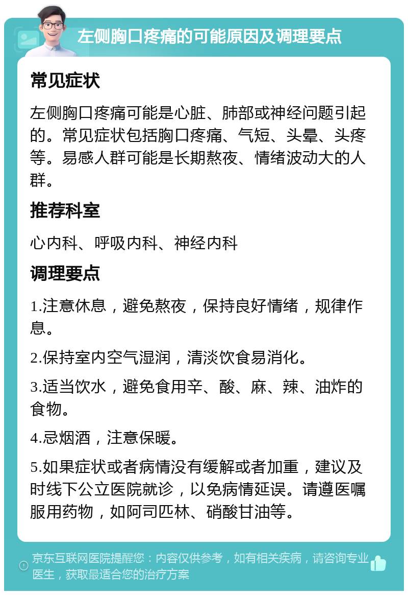 左侧胸口疼痛的可能原因及调理要点 常见症状 左侧胸口疼痛可能是心脏、肺部或神经问题引起的。常见症状包括胸口疼痛、气短、头晕、头疼等。易感人群可能是长期熬夜、情绪波动大的人群。 推荐科室 心内科、呼吸内科、神经内科 调理要点 1.注意休息，避免熬夜，保持良好情绪，规律作息。 2.保持室内空气湿润，清淡饮食易消化。 3.适当饮水，避免食用辛、酸、麻、辣、油炸的食物。 4.忌烟酒，注意保暖。 5.如果症状或者病情没有缓解或者加重，建议及时线下公立医院就诊，以免病情延误。请遵医嘱服用药物，如阿司匹林、硝酸甘油等。