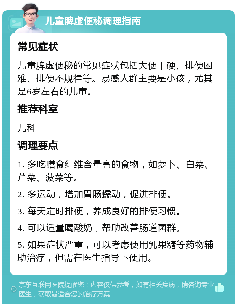 儿童脾虚便秘调理指南 常见症状 儿童脾虚便秘的常见症状包括大便干硬、排便困难、排便不规律等。易感人群主要是小孩，尤其是6岁左右的儿童。 推荐科室 儿科 调理要点 1. 多吃膳食纤维含量高的食物，如萝卜、白菜、芹菜、菠菜等。 2. 多运动，增加胃肠蠕动，促进排便。 3. 每天定时排便，养成良好的排便习惯。 4. 可以适量喝酸奶，帮助改善肠道菌群。 5. 如果症状严重，可以考虑使用乳果糖等药物辅助治疗，但需在医生指导下使用。