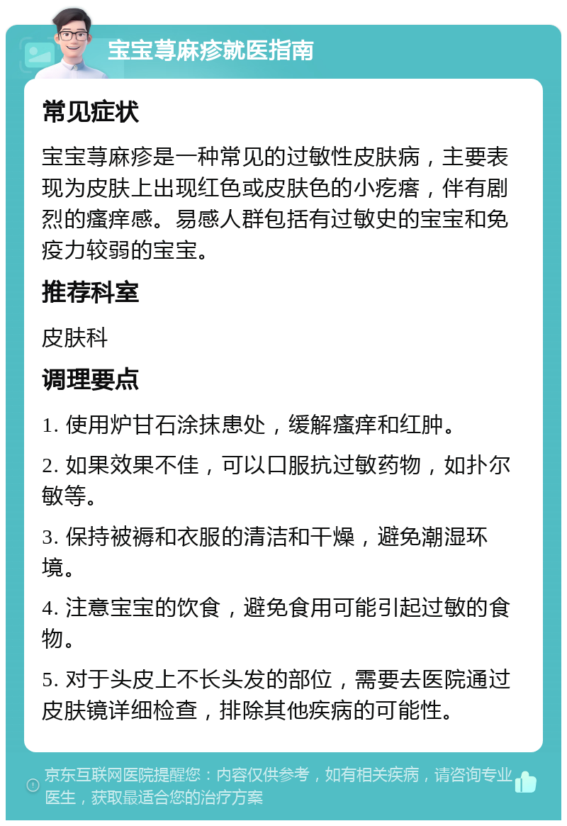 宝宝荨麻疹就医指南 常见症状 宝宝荨麻疹是一种常见的过敏性皮肤病，主要表现为皮肤上出现红色或皮肤色的小疙瘩，伴有剧烈的瘙痒感。易感人群包括有过敏史的宝宝和免疫力较弱的宝宝。 推荐科室 皮肤科 调理要点 1. 使用炉甘石涂抹患处，缓解瘙痒和红肿。 2. 如果效果不佳，可以口服抗过敏药物，如扑尔敏等。 3. 保持被褥和衣服的清洁和干燥，避免潮湿环境。 4. 注意宝宝的饮食，避免食用可能引起过敏的食物。 5. 对于头皮上不长头发的部位，需要去医院通过皮肤镜详细检查，排除其他疾病的可能性。