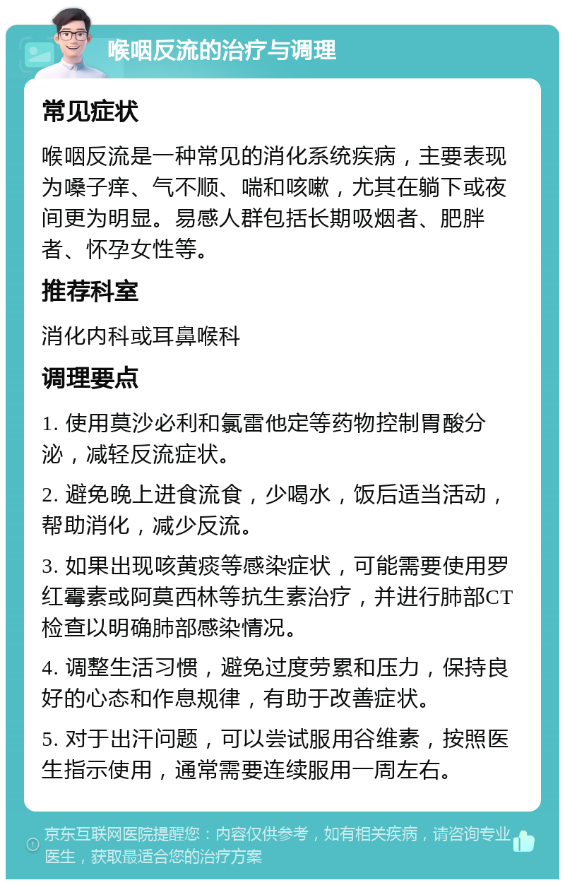 喉咽反流的治疗与调理 常见症状 喉咽反流是一种常见的消化系统疾病，主要表现为嗓子痒、气不顺、喘和咳嗽，尤其在躺下或夜间更为明显。易感人群包括长期吸烟者、肥胖者、怀孕女性等。 推荐科室 消化内科或耳鼻喉科 调理要点 1. 使用莫沙必利和氯雷他定等药物控制胃酸分泌，减轻反流症状。 2. 避免晚上进食流食，少喝水，饭后适当活动，帮助消化，减少反流。 3. 如果出现咳黄痰等感染症状，可能需要使用罗红霉素或阿莫西林等抗生素治疗，并进行肺部CT检查以明确肺部感染情况。 4. 调整生活习惯，避免过度劳累和压力，保持良好的心态和作息规律，有助于改善症状。 5. 对于出汗问题，可以尝试服用谷维素，按照医生指示使用，通常需要连续服用一周左右。