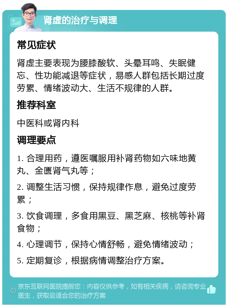 肾虚的治疗与调理 常见症状 肾虚主要表现为腰膝酸软、头晕耳鸣、失眠健忘、性功能减退等症状，易感人群包括长期过度劳累、情绪波动大、生活不规律的人群。 推荐科室 中医科或肾内科 调理要点 1. 合理用药，遵医嘱服用补肾药物如六味地黄丸、金匮肾气丸等； 2. 调整生活习惯，保持规律作息，避免过度劳累； 3. 饮食调理，多食用黑豆、黑芝麻、核桃等补肾食物； 4. 心理调节，保持心情舒畅，避免情绪波动； 5. 定期复诊，根据病情调整治疗方案。