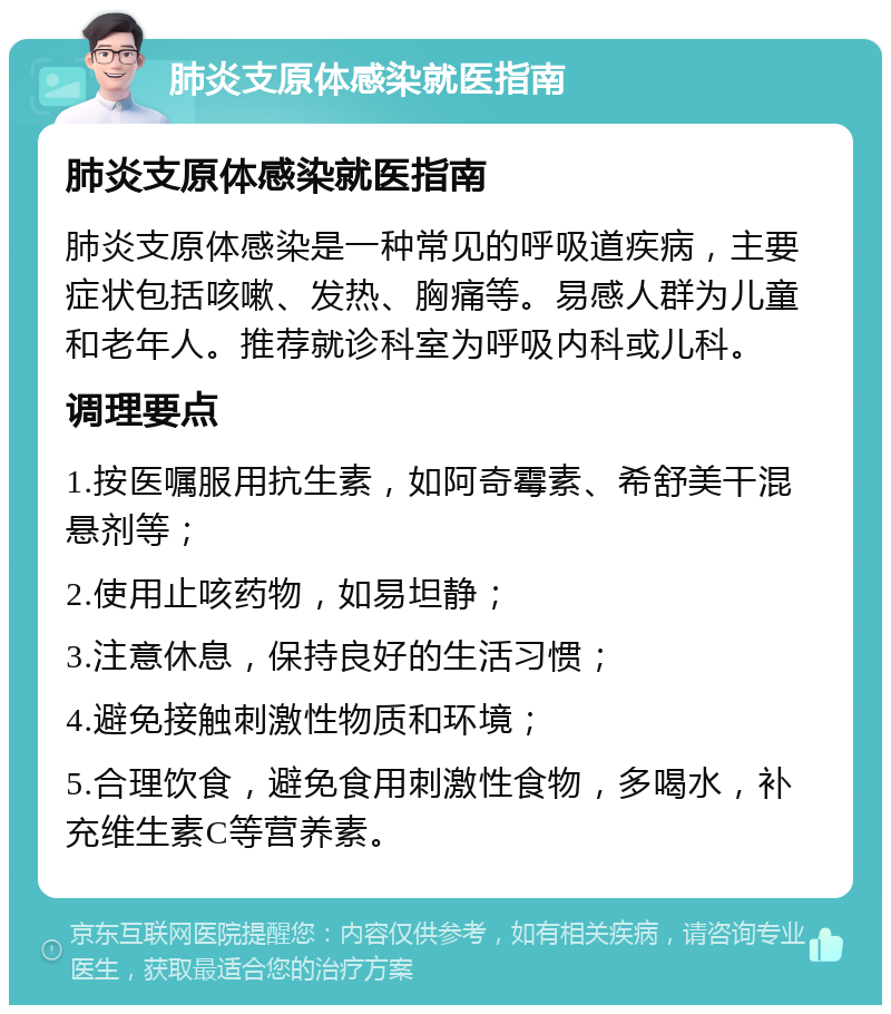 肺炎支原体感染就医指南 肺炎支原体感染就医指南 肺炎支原体感染是一种常见的呼吸道疾病，主要症状包括咳嗽、发热、胸痛等。易感人群为儿童和老年人。推荐就诊科室为呼吸内科或儿科。 调理要点 1.按医嘱服用抗生素，如阿奇霉素、希舒美干混悬剂等； 2.使用止咳药物，如易坦静； 3.注意休息，保持良好的生活习惯； 4.避免接触刺激性物质和环境； 5.合理饮食，避免食用刺激性食物，多喝水，补充维生素C等营养素。