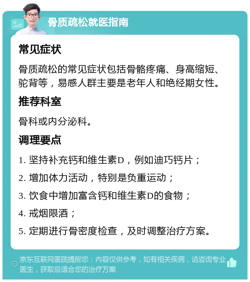 骨质疏松就医指南 常见症状 骨质疏松的常见症状包括骨骼疼痛、身高缩短、驼背等，易感人群主要是老年人和绝经期女性。 推荐科室 骨科或内分泌科。 调理要点 1. 坚持补充钙和维生素D，例如迪巧钙片； 2. 增加体力活动，特别是负重运动； 3. 饮食中增加富含钙和维生素D的食物； 4. 戒烟限酒； 5. 定期进行骨密度检查，及时调整治疗方案。