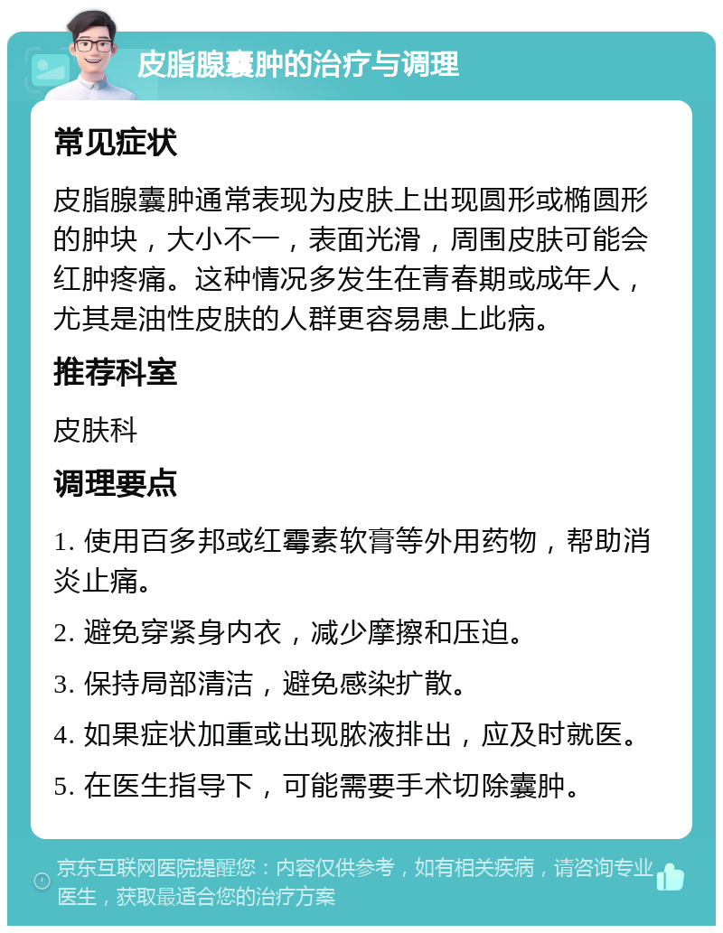 皮脂腺囊肿的治疗与调理 常见症状 皮脂腺囊肿通常表现为皮肤上出现圆形或椭圆形的肿块，大小不一，表面光滑，周围皮肤可能会红肿疼痛。这种情况多发生在青春期或成年人，尤其是油性皮肤的人群更容易患上此病。 推荐科室 皮肤科 调理要点 1. 使用百多邦或红霉素软膏等外用药物，帮助消炎止痛。 2. 避免穿紧身内衣，减少摩擦和压迫。 3. 保持局部清洁，避免感染扩散。 4. 如果症状加重或出现脓液排出，应及时就医。 5. 在医生指导下，可能需要手术切除囊肿。