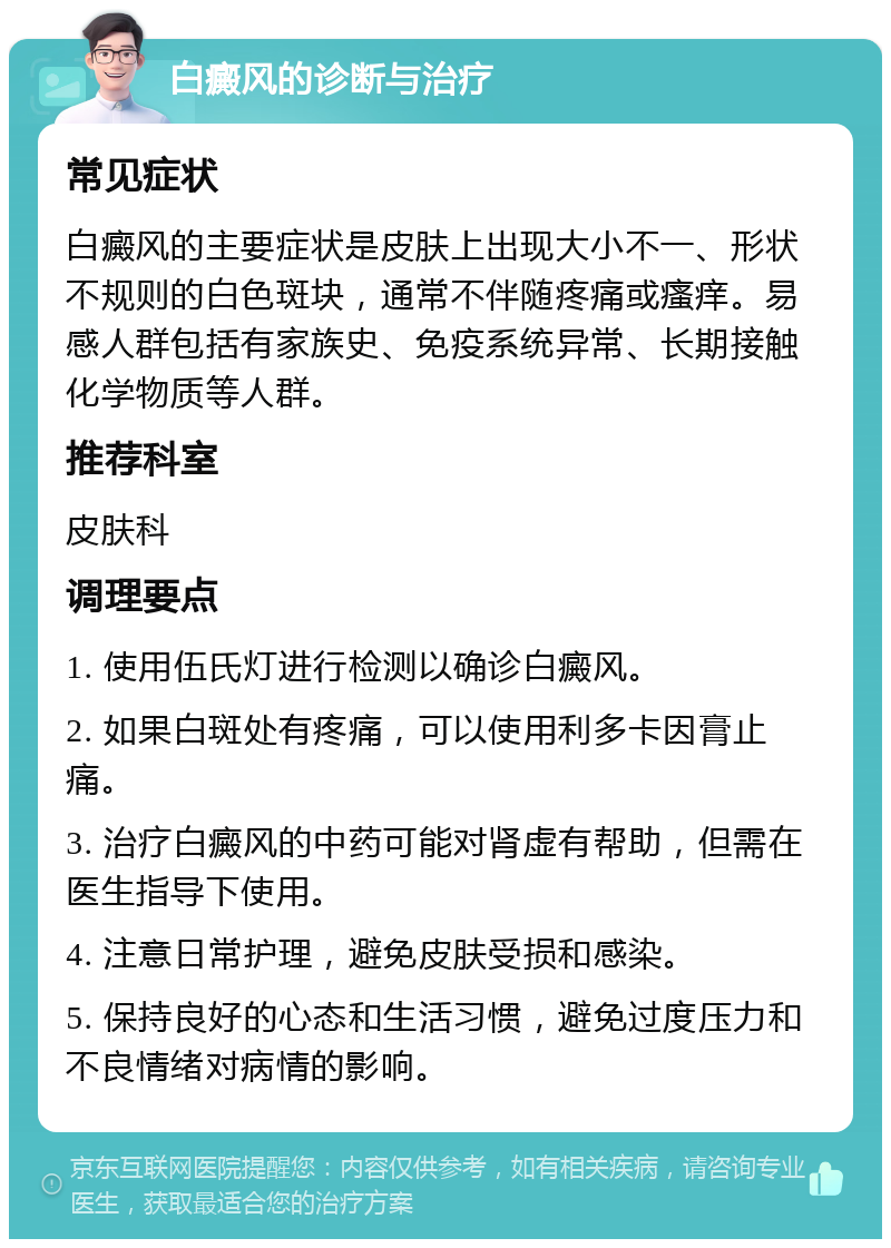 白癜风的诊断与治疗 常见症状 白癜风的主要症状是皮肤上出现大小不一、形状不规则的白色斑块，通常不伴随疼痛或瘙痒。易感人群包括有家族史、免疫系统异常、长期接触化学物质等人群。 推荐科室 皮肤科 调理要点 1. 使用伍氏灯进行检测以确诊白癜风。 2. 如果白斑处有疼痛，可以使用利多卡因膏止痛。 3. 治疗白癜风的中药可能对肾虚有帮助，但需在医生指导下使用。 4. 注意日常护理，避免皮肤受损和感染。 5. 保持良好的心态和生活习惯，避免过度压力和不良情绪对病情的影响。