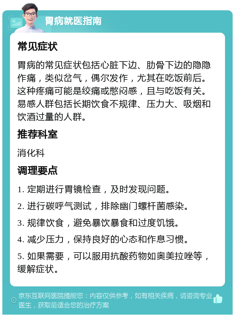 胃病就医指南 常见症状 胃病的常见症状包括心脏下边、肋骨下边的隐隐作痛，类似岔气，偶尔发作，尤其在吃饭前后。这种疼痛可能是绞痛或憋闷感，且与吃饭有关。易感人群包括长期饮食不规律、压力大、吸烟和饮酒过量的人群。 推荐科室 消化科 调理要点 1. 定期进行胃镜检查，及时发现问题。 2. 进行碳呼气测试，排除幽门螺杆菌感染。 3. 规律饮食，避免暴饮暴食和过度饥饿。 4. 减少压力，保持良好的心态和作息习惯。 5. 如果需要，可以服用抗酸药物如奥美拉唑等，缓解症状。