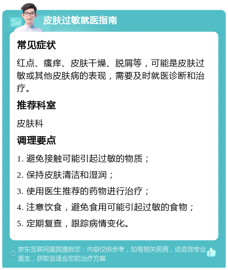 皮肤过敏就医指南 常见症状 红点、瘙痒、皮肤干燥、脱屑等，可能是皮肤过敏或其他皮肤病的表现，需要及时就医诊断和治疗。 推荐科室 皮肤科 调理要点 1. 避免接触可能引起过敏的物质； 2. 保持皮肤清洁和湿润； 3. 使用医生推荐的药物进行治疗； 4. 注意饮食，避免食用可能引起过敏的食物； 5. 定期复查，跟踪病情变化。