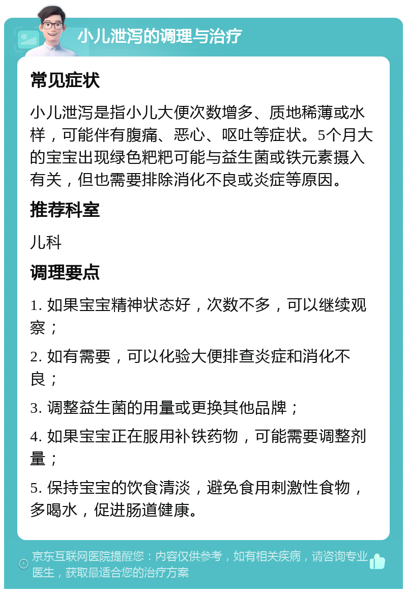 小儿泄泻的调理与治疗 常见症状 小儿泄泻是指小儿大便次数增多、质地稀薄或水样，可能伴有腹痛、恶心、呕吐等症状。5个月大的宝宝出现绿色粑粑可能与益生菌或铁元素摄入有关，但也需要排除消化不良或炎症等原因。 推荐科室 儿科 调理要点 1. 如果宝宝精神状态好，次数不多，可以继续观察； 2. 如有需要，可以化验大便排查炎症和消化不良； 3. 调整益生菌的用量或更换其他品牌； 4. 如果宝宝正在服用补铁药物，可能需要调整剂量； 5. 保持宝宝的饮食清淡，避免食用刺激性食物，多喝水，促进肠道健康。