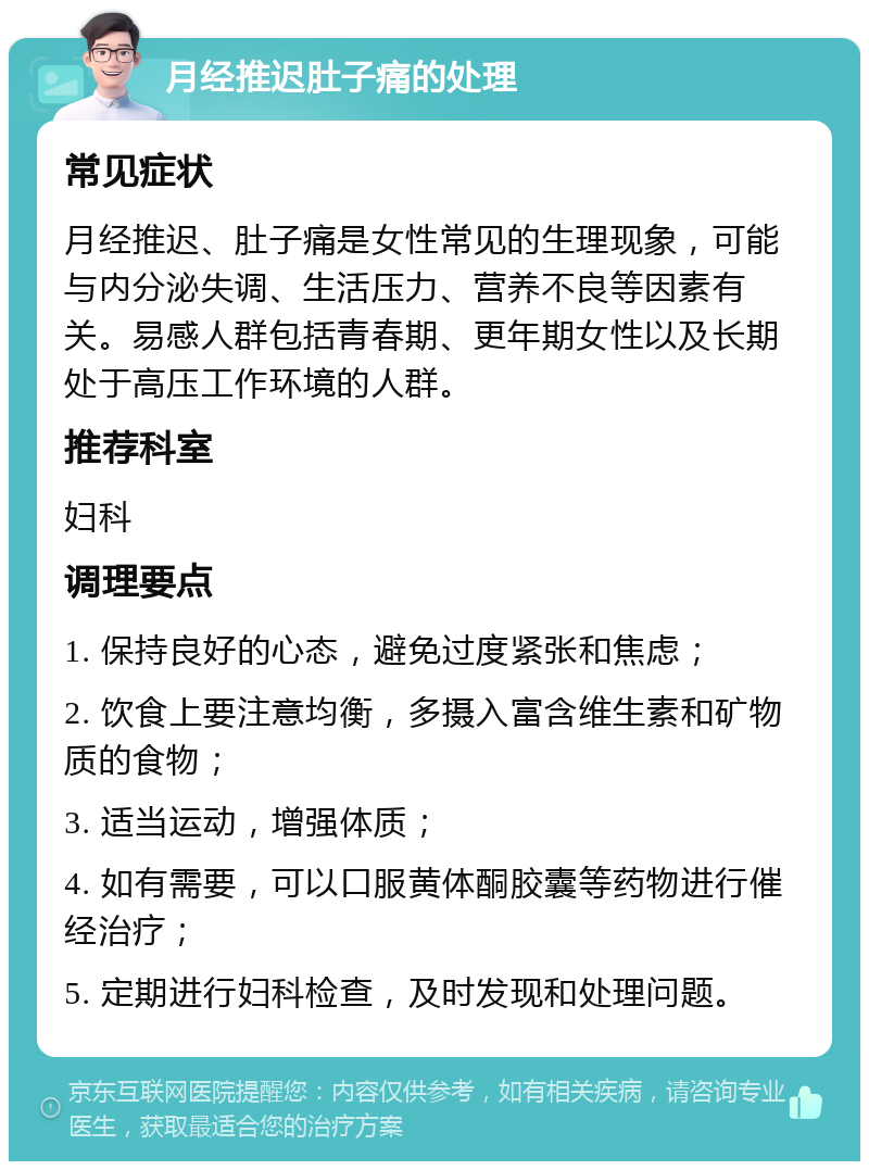 月经推迟肚子痛的处理 常见症状 月经推迟、肚子痛是女性常见的生理现象，可能与内分泌失调、生活压力、营养不良等因素有关。易感人群包括青春期、更年期女性以及长期处于高压工作环境的人群。 推荐科室 妇科 调理要点 1. 保持良好的心态，避免过度紧张和焦虑； 2. 饮食上要注意均衡，多摄入富含维生素和矿物质的食物； 3. 适当运动，增强体质； 4. 如有需要，可以口服黄体酮胶囊等药物进行催经治疗； 5. 定期进行妇科检查，及时发现和处理问题。