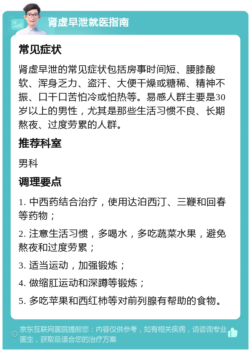 肾虚早泄就医指南 常见症状 肾虚早泄的常见症状包括房事时间短、腰膝酸软、浑身乏力、盗汗、大便干燥或糖稀、精神不振、口干口苦怕冷或怕热等。易感人群主要是30岁以上的男性，尤其是那些生活习惯不良、长期熬夜、过度劳累的人群。 推荐科室 男科 调理要点 1. 中西药结合治疗，使用达泊西汀、三鞭和回春等药物； 2. 注意生活习惯，多喝水，多吃蔬菜水果，避免熬夜和过度劳累； 3. 适当运动，加强锻炼； 4. 做缩肛运动和深蹲等锻炼； 5. 多吃苹果和西红柿等对前列腺有帮助的食物。