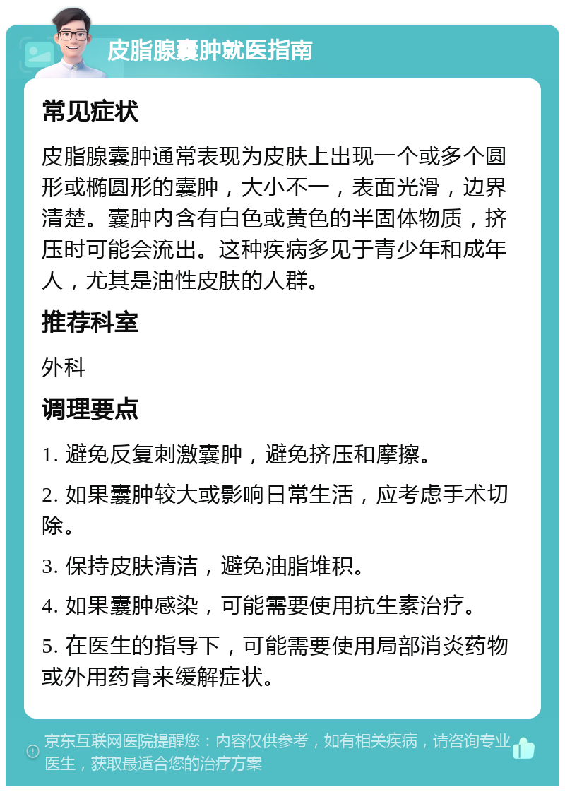 皮脂腺囊肿就医指南 常见症状 皮脂腺囊肿通常表现为皮肤上出现一个或多个圆形或椭圆形的囊肿，大小不一，表面光滑，边界清楚。囊肿内含有白色或黄色的半固体物质，挤压时可能会流出。这种疾病多见于青少年和成年人，尤其是油性皮肤的人群。 推荐科室 外科 调理要点 1. 避免反复刺激囊肿，避免挤压和摩擦。 2. 如果囊肿较大或影响日常生活，应考虑手术切除。 3. 保持皮肤清洁，避免油脂堆积。 4. 如果囊肿感染，可能需要使用抗生素治疗。 5. 在医生的指导下，可能需要使用局部消炎药物或外用药膏来缓解症状。