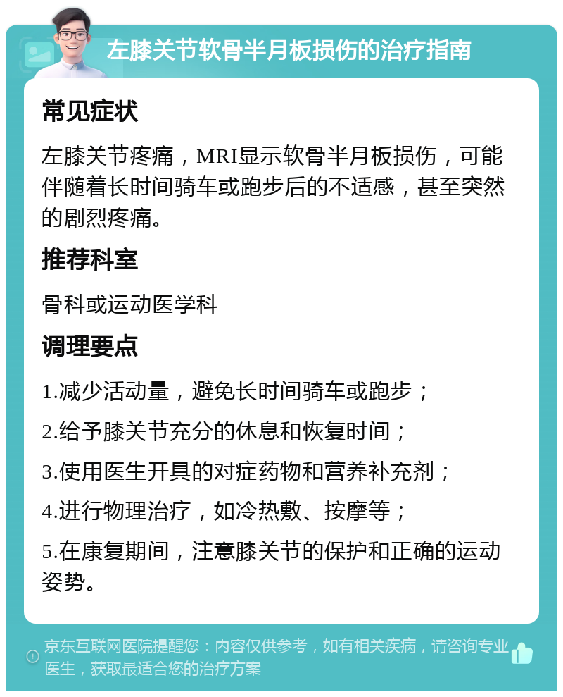 左膝关节软骨半月板损伤的治疗指南 常见症状 左膝关节疼痛，MRI显示软骨半月板损伤，可能伴随着长时间骑车或跑步后的不适感，甚至突然的剧烈疼痛。 推荐科室 骨科或运动医学科 调理要点 1.减少活动量，避免长时间骑车或跑步； 2.给予膝关节充分的休息和恢复时间； 3.使用医生开具的对症药物和营养补充剂； 4.进行物理治疗，如冷热敷、按摩等； 5.在康复期间，注意膝关节的保护和正确的运动姿势。