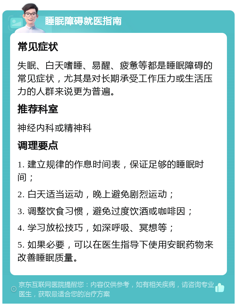 睡眠障碍就医指南 常见症状 失眠、白天嗜睡、易醒、疲惫等都是睡眠障碍的常见症状，尤其是对长期承受工作压力或生活压力的人群来说更为普遍。 推荐科室 神经内科或精神科 调理要点 1. 建立规律的作息时间表，保证足够的睡眠时间； 2. 白天适当运动，晚上避免剧烈运动； 3. 调整饮食习惯，避免过度饮酒或咖啡因； 4. 学习放松技巧，如深呼吸、冥想等； 5. 如果必要，可以在医生指导下使用安眠药物来改善睡眠质量。