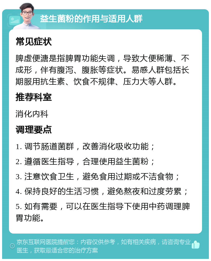 益生菌粉的作用与适用人群 常见症状 脾虚便溏是指脾胃功能失调，导致大便稀薄、不成形，伴有腹泻、腹胀等症状。易感人群包括长期服用抗生素、饮食不规律、压力大等人群。 推荐科室 消化内科 调理要点 1. 调节肠道菌群，改善消化吸收功能； 2. 遵循医生指导，合理使用益生菌粉； 3. 注意饮食卫生，避免食用过期或不洁食物； 4. 保持良好的生活习惯，避免熬夜和过度劳累； 5. 如有需要，可以在医生指导下使用中药调理脾胃功能。