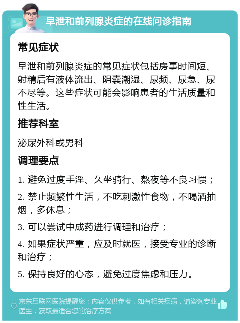 早泄和前列腺炎症的在线问诊指南 常见症状 早泄和前列腺炎症的常见症状包括房事时间短、射精后有液体流出、阴囊潮湿、尿频、尿急、尿不尽等。这些症状可能会影响患者的生活质量和性生活。 推荐科室 泌尿外科或男科 调理要点 1. 避免过度手淫、久坐骑行、熬夜等不良习惯； 2. 禁止频繁性生活，不吃刺激性食物，不喝酒抽烟，多休息； 3. 可以尝试中成药进行调理和治疗； 4. 如果症状严重，应及时就医，接受专业的诊断和治疗； 5. 保持良好的心态，避免过度焦虑和压力。