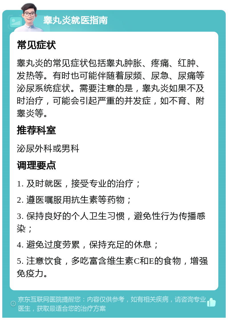 睾丸炎就医指南 常见症状 睾丸炎的常见症状包括睾丸肿胀、疼痛、红肿、发热等。有时也可能伴随着尿频、尿急、尿痛等泌尿系统症状。需要注意的是，睾丸炎如果不及时治疗，可能会引起严重的并发症，如不育、附睾炎等。 推荐科室 泌尿外科或男科 调理要点 1. 及时就医，接受专业的治疗； 2. 遵医嘱服用抗生素等药物； 3. 保持良好的个人卫生习惯，避免性行为传播感染； 4. 避免过度劳累，保持充足的休息； 5. 注意饮食，多吃富含维生素C和E的食物，增强免疫力。