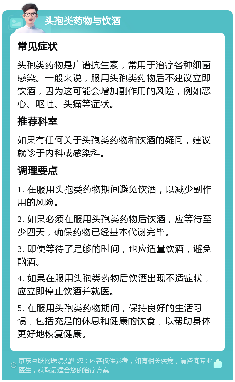 头孢类药物与饮酒 常见症状 头孢类药物是广谱抗生素，常用于治疗各种细菌感染。一般来说，服用头孢类药物后不建议立即饮酒，因为这可能会增加副作用的风险，例如恶心、呕吐、头痛等症状。 推荐科室 如果有任何关于头孢类药物和饮酒的疑问，建议就诊于内科或感染科。 调理要点 1. 在服用头孢类药物期间避免饮酒，以减少副作用的风险。 2. 如果必须在服用头孢类药物后饮酒，应等待至少四天，确保药物已经基本代谢完毕。 3. 即使等待了足够的时间，也应适量饮酒，避免酗酒。 4. 如果在服用头孢类药物后饮酒出现不适症状，应立即停止饮酒并就医。 5. 在服用头孢类药物期间，保持良好的生活习惯，包括充足的休息和健康的饮食，以帮助身体更好地恢复健康。