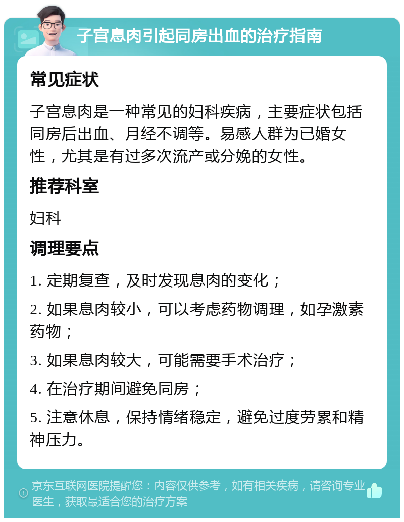 子宫息肉引起同房出血的治疗指南 常见症状 子宫息肉是一种常见的妇科疾病，主要症状包括同房后出血、月经不调等。易感人群为已婚女性，尤其是有过多次流产或分娩的女性。 推荐科室 妇科 调理要点 1. 定期复查，及时发现息肉的变化； 2. 如果息肉较小，可以考虑药物调理，如孕激素药物； 3. 如果息肉较大，可能需要手术治疗； 4. 在治疗期间避免同房； 5. 注意休息，保持情绪稳定，避免过度劳累和精神压力。