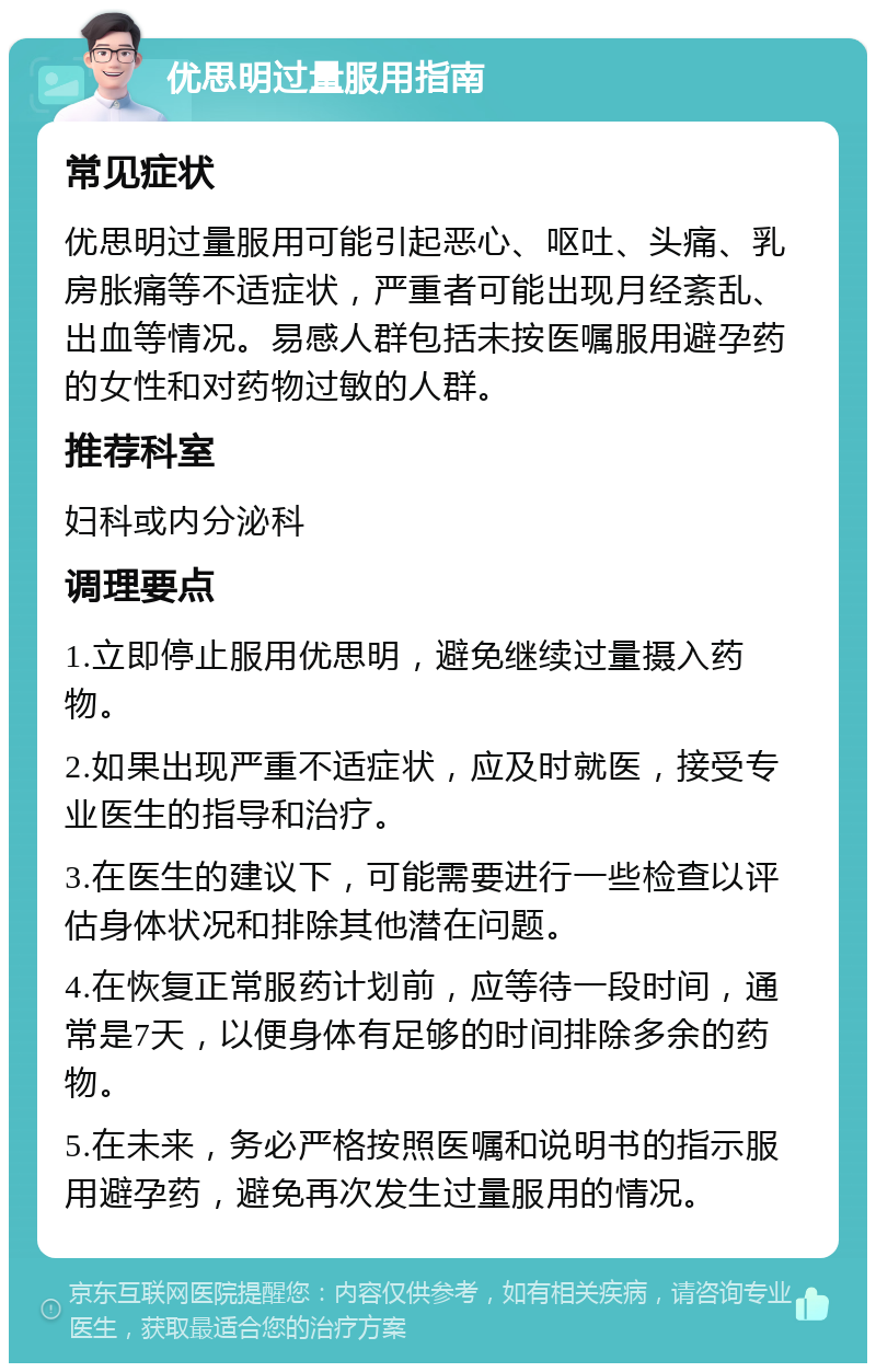 优思明过量服用指南 常见症状 优思明过量服用可能引起恶心、呕吐、头痛、乳房胀痛等不适症状，严重者可能出现月经紊乱、出血等情况。易感人群包括未按医嘱服用避孕药的女性和对药物过敏的人群。 推荐科室 妇科或内分泌科 调理要点 1.立即停止服用优思明，避免继续过量摄入药物。 2.如果出现严重不适症状，应及时就医，接受专业医生的指导和治疗。 3.在医生的建议下，可能需要进行一些检查以评估身体状况和排除其他潜在问题。 4.在恢复正常服药计划前，应等待一段时间，通常是7天，以便身体有足够的时间排除多余的药物。 5.在未来，务必严格按照医嘱和说明书的指示服用避孕药，避免再次发生过量服用的情况。