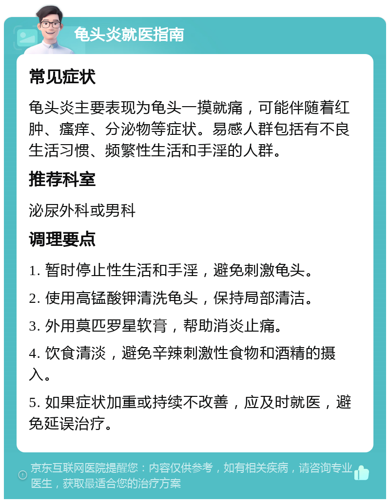 龟头炎就医指南 常见症状 龟头炎主要表现为龟头一摸就痛，可能伴随着红肿、瘙痒、分泌物等症状。易感人群包括有不良生活习惯、频繁性生活和手淫的人群。 推荐科室 泌尿外科或男科 调理要点 1. 暂时停止性生活和手淫，避免刺激龟头。 2. 使用高锰酸钾清洗龟头，保持局部清洁。 3. 外用莫匹罗星软膏，帮助消炎止痛。 4. 饮食清淡，避免辛辣刺激性食物和酒精的摄入。 5. 如果症状加重或持续不改善，应及时就医，避免延误治疗。