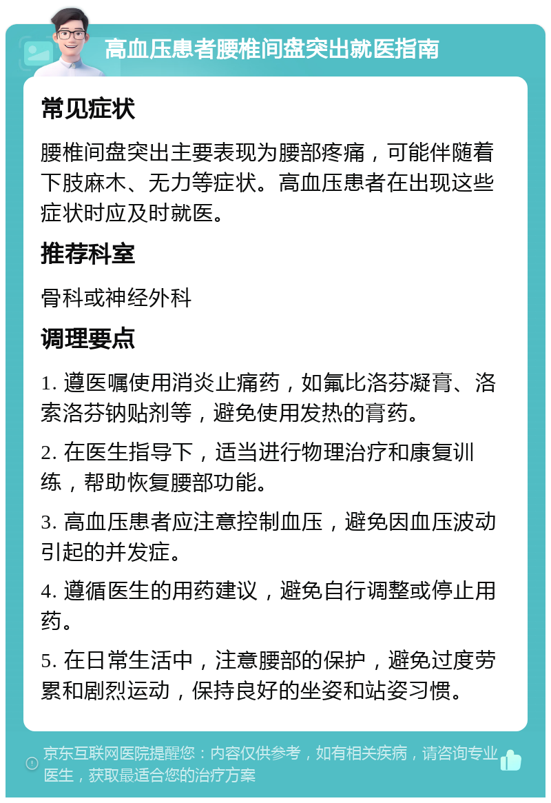 高血压患者腰椎间盘突出就医指南 常见症状 腰椎间盘突出主要表现为腰部疼痛，可能伴随着下肢麻木、无力等症状。高血压患者在出现这些症状时应及时就医。 推荐科室 骨科或神经外科 调理要点 1. 遵医嘱使用消炎止痛药，如氟比洛芬凝膏、洛索洛芬钠贴剂等，避免使用发热的膏药。 2. 在医生指导下，适当进行物理治疗和康复训练，帮助恢复腰部功能。 3. 高血压患者应注意控制血压，避免因血压波动引起的并发症。 4. 遵循医生的用药建议，避免自行调整或停止用药。 5. 在日常生活中，注意腰部的保护，避免过度劳累和剧烈运动，保持良好的坐姿和站姿习惯。