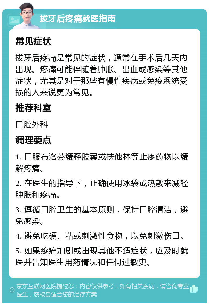 拔牙后疼痛就医指南 常见症状 拔牙后疼痛是常见的症状，通常在手术后几天内出现。疼痛可能伴随着肿胀、出血或感染等其他症状，尤其是对于那些有慢性疾病或免疫系统受损的人来说更为常见。 推荐科室 口腔外科 调理要点 1. 口服布洛芬缓释胶囊或扶他林等止疼药物以缓解疼痛。 2. 在医生的指导下，正确使用冰袋或热敷来减轻肿胀和疼痛。 3. 遵循口腔卫生的基本原则，保持口腔清洁，避免感染。 4. 避免吃硬、粘或刺激性食物，以免刺激伤口。 5. 如果疼痛加剧或出现其他不适症状，应及时就医并告知医生用药情况和任何过敏史。