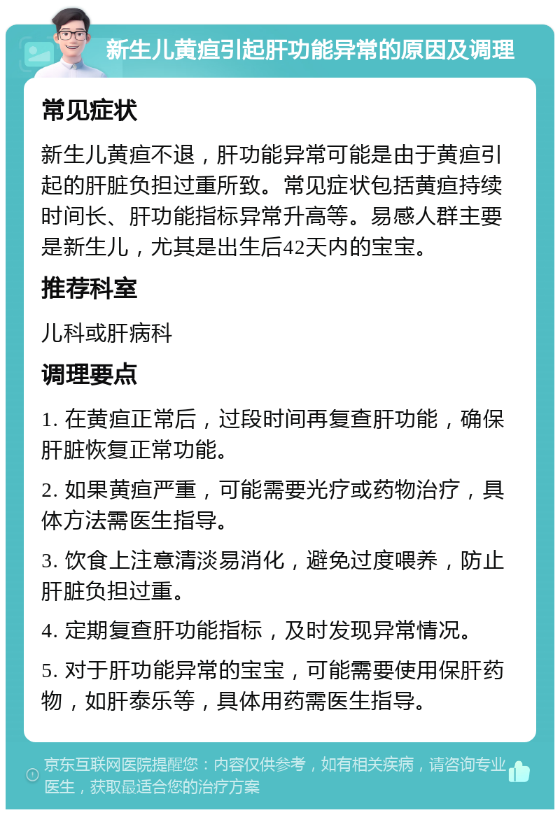 新生儿黄疸引起肝功能异常的原因及调理 常见症状 新生儿黄疸不退，肝功能异常可能是由于黄疸引起的肝脏负担过重所致。常见症状包括黄疸持续时间长、肝功能指标异常升高等。易感人群主要是新生儿，尤其是出生后42天内的宝宝。 推荐科室 儿科或肝病科 调理要点 1. 在黄疸正常后，过段时间再复查肝功能，确保肝脏恢复正常功能。 2. 如果黄疸严重，可能需要光疗或药物治疗，具体方法需医生指导。 3. 饮食上注意清淡易消化，避免过度喂养，防止肝脏负担过重。 4. 定期复查肝功能指标，及时发现异常情况。 5. 对于肝功能异常的宝宝，可能需要使用保肝药物，如肝泰乐等，具体用药需医生指导。