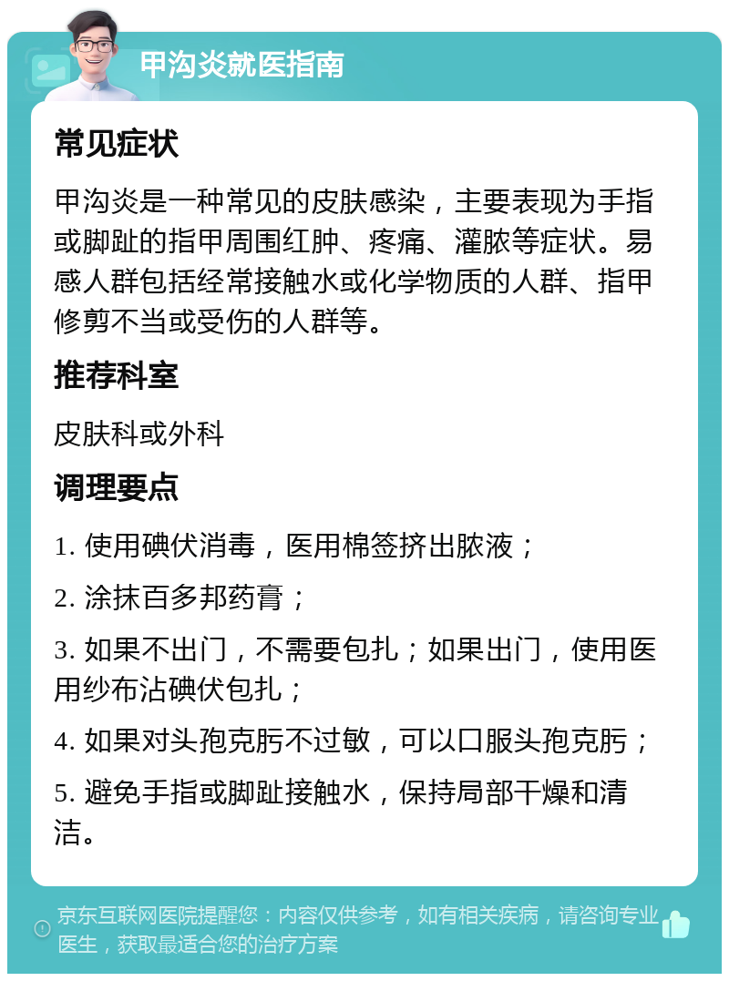 甲沟炎就医指南 常见症状 甲沟炎是一种常见的皮肤感染，主要表现为手指或脚趾的指甲周围红肿、疼痛、灌脓等症状。易感人群包括经常接触水或化学物质的人群、指甲修剪不当或受伤的人群等。 推荐科室 皮肤科或外科 调理要点 1. 使用碘伏消毒，医用棉签挤出脓液； 2. 涂抹百多邦药膏； 3. 如果不出门，不需要包扎；如果出门，使用医用纱布沾碘伏包扎； 4. 如果对头孢克肟不过敏，可以口服头孢克肟； 5. 避免手指或脚趾接触水，保持局部干燥和清洁。