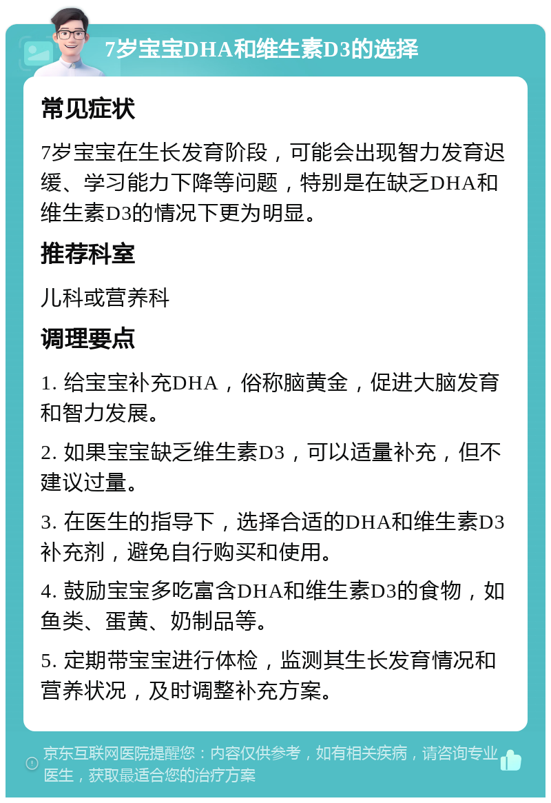 7岁宝宝DHA和维生素D3的选择 常见症状 7岁宝宝在生长发育阶段，可能会出现智力发育迟缓、学习能力下降等问题，特别是在缺乏DHA和维生素D3的情况下更为明显。 推荐科室 儿科或营养科 调理要点 1. 给宝宝补充DHA，俗称脑黄金，促进大脑发育和智力发展。 2. 如果宝宝缺乏维生素D3，可以适量补充，但不建议过量。 3. 在医生的指导下，选择合适的DHA和维生素D3补充剂，避免自行购买和使用。 4. 鼓励宝宝多吃富含DHA和维生素D3的食物，如鱼类、蛋黄、奶制品等。 5. 定期带宝宝进行体检，监测其生长发育情况和营养状况，及时调整补充方案。