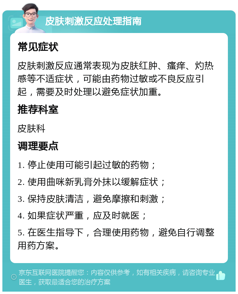 皮肤刺激反应处理指南 常见症状 皮肤刺激反应通常表现为皮肤红肿、瘙痒、灼热感等不适症状，可能由药物过敏或不良反应引起，需要及时处理以避免症状加重。 推荐科室 皮肤科 调理要点 1. 停止使用可能引起过敏的药物； 2. 使用曲咪新乳膏外抹以缓解症状； 3. 保持皮肤清洁，避免摩擦和刺激； 4. 如果症状严重，应及时就医； 5. 在医生指导下，合理使用药物，避免自行调整用药方案。