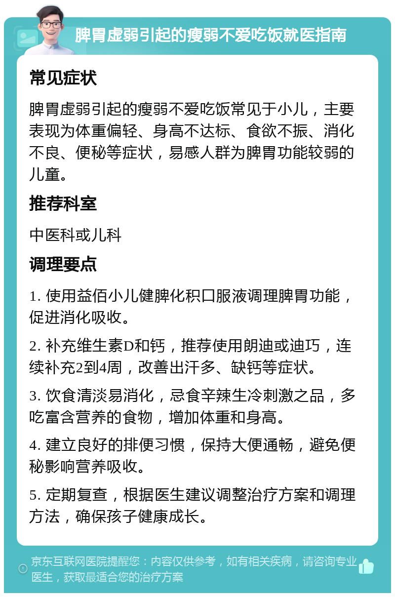 脾胃虚弱引起的瘦弱不爱吃饭就医指南 常见症状 脾胃虚弱引起的瘦弱不爱吃饭常见于小儿，主要表现为体重偏轻、身高不达标、食欲不振、消化不良、便秘等症状，易感人群为脾胃功能较弱的儿童。 推荐科室 中医科或儿科 调理要点 1. 使用益佰小儿健脾化积口服液调理脾胃功能，促进消化吸收。 2. 补充维生素D和钙，推荐使用朗迪或迪巧，连续补充2到4周，改善出汗多、缺钙等症状。 3. 饮食清淡易消化，忌食辛辣生冷刺激之品，多吃富含营养的食物，增加体重和身高。 4. 建立良好的排便习惯，保持大便通畅，避免便秘影响营养吸收。 5. 定期复查，根据医生建议调整治疗方案和调理方法，确保孩子健康成长。