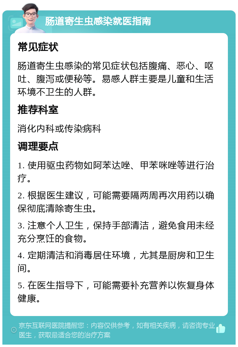 肠道寄生虫感染就医指南 常见症状 肠道寄生虫感染的常见症状包括腹痛、恶心、呕吐、腹泻或便秘等。易感人群主要是儿童和生活环境不卫生的人群。 推荐科室 消化内科或传染病科 调理要点 1. 使用驱虫药物如阿苯达唑、甲苯咪唑等进行治疗。 2. 根据医生建议，可能需要隔两周再次用药以确保彻底清除寄生虫。 3. 注意个人卫生，保持手部清洁，避免食用未经充分烹饪的食物。 4. 定期清洁和消毒居住环境，尤其是厨房和卫生间。 5. 在医生指导下，可能需要补充营养以恢复身体健康。