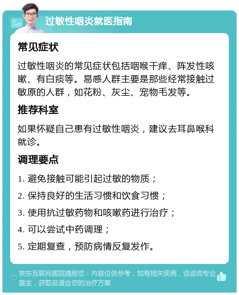 过敏性咽炎就医指南 常见症状 过敏性咽炎的常见症状包括咽喉干痒、阵发性咳嗽、有白痰等。易感人群主要是那些经常接触过敏原的人群，如花粉、灰尘、宠物毛发等。 推荐科室 如果怀疑自己患有过敏性咽炎，建议去耳鼻喉科就诊。 调理要点 1. 避免接触可能引起过敏的物质； 2. 保持良好的生活习惯和饮食习惯； 3. 使用抗过敏药物和咳嗽药进行治疗； 4. 可以尝试中药调理； 5. 定期复查，预防病情反复发作。