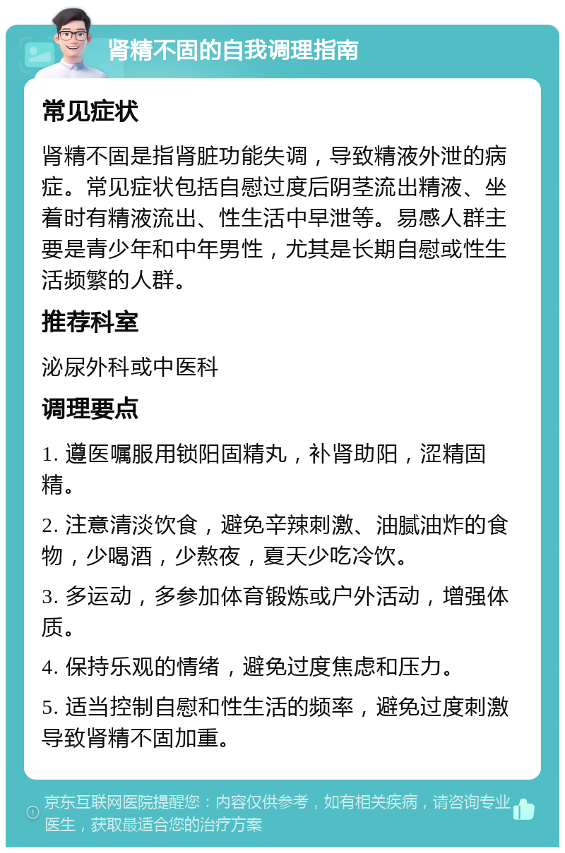 肾精不固的自我调理指南 常见症状 肾精不固是指肾脏功能失调，导致精液外泄的病症。常见症状包括自慰过度后阴茎流出精液、坐着时有精液流出、性生活中早泄等。易感人群主要是青少年和中年男性，尤其是长期自慰或性生活频繁的人群。 推荐科室 泌尿外科或中医科 调理要点 1. 遵医嘱服用锁阳固精丸，补肾助阳，涩精固精。 2. 注意清淡饮食，避免辛辣刺激、油腻油炸的食物，少喝酒，少熬夜，夏天少吃冷饮。 3. 多运动，多参加体育锻炼或户外活动，增强体质。 4. 保持乐观的情绪，避免过度焦虑和压力。 5. 适当控制自慰和性生活的频率，避免过度刺激导致肾精不固加重。