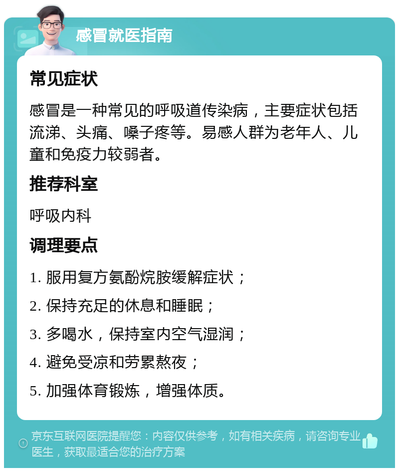 感冒就医指南 常见症状 感冒是一种常见的呼吸道传染病，主要症状包括流涕、头痛、嗓子疼等。易感人群为老年人、儿童和免疫力较弱者。 推荐科室 呼吸内科 调理要点 1. 服用复方氨酚烷胺缓解症状； 2. 保持充足的休息和睡眠； 3. 多喝水，保持室内空气湿润； 4. 避免受凉和劳累熬夜； 5. 加强体育锻炼，增强体质。