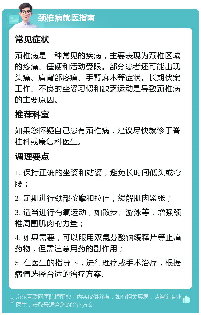 颈椎病就医指南 常见症状 颈椎病是一种常见的疾病，主要表现为颈椎区域的疼痛、僵硬和活动受限。部分患者还可能出现头痛、肩背部疼痛、手臂麻木等症状。长期伏案工作、不良的坐姿习惯和缺乏运动是导致颈椎病的主要原因。 推荐科室 如果您怀疑自己患有颈椎病，建议尽快就诊于脊柱科或康复科医生。 调理要点 1. 保持正确的坐姿和站姿，避免长时间低头或弯腰； 2. 定期进行颈部按摩和拉伸，缓解肌肉紧张； 3. 适当进行有氧运动，如散步、游泳等，增强颈椎周围肌肉的力量； 4. 如果需要，可以服用双氯芬酸钠缓释片等止痛药物，但需注意用药的副作用； 5. 在医生的指导下，进行理疗或手术治疗，根据病情选择合适的治疗方案。