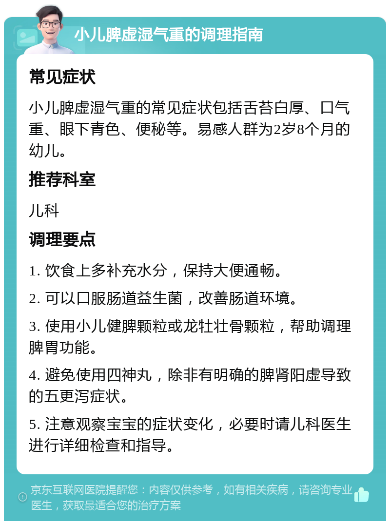 小儿脾虚湿气重的调理指南 常见症状 小儿脾虚湿气重的常见症状包括舌苔白厚、口气重、眼下青色、便秘等。易感人群为2岁8个月的幼儿。 推荐科室 儿科 调理要点 1. 饮食上多补充水分，保持大便通畅。 2. 可以口服肠道益生菌，改善肠道环境。 3. 使用小儿健脾颗粒或龙牡壮骨颗粒，帮助调理脾胃功能。 4. 避免使用四神丸，除非有明确的脾肾阳虚导致的五更泻症状。 5. 注意观察宝宝的症状变化，必要时请儿科医生进行详细检查和指导。