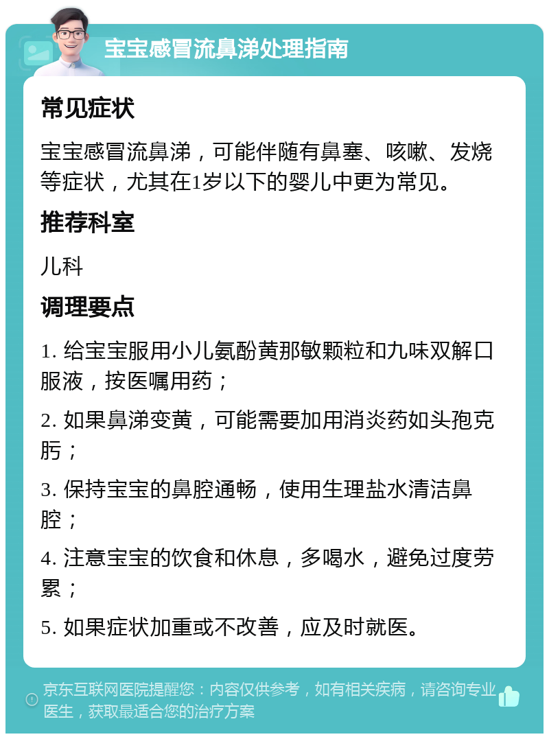 宝宝感冒流鼻涕处理指南 常见症状 宝宝感冒流鼻涕，可能伴随有鼻塞、咳嗽、发烧等症状，尤其在1岁以下的婴儿中更为常见。 推荐科室 儿科 调理要点 1. 给宝宝服用小儿氨酚黄那敏颗粒和九味双解口服液，按医嘱用药； 2. 如果鼻涕变黄，可能需要加用消炎药如头孢克肟； 3. 保持宝宝的鼻腔通畅，使用生理盐水清洁鼻腔； 4. 注意宝宝的饮食和休息，多喝水，避免过度劳累； 5. 如果症状加重或不改善，应及时就医。