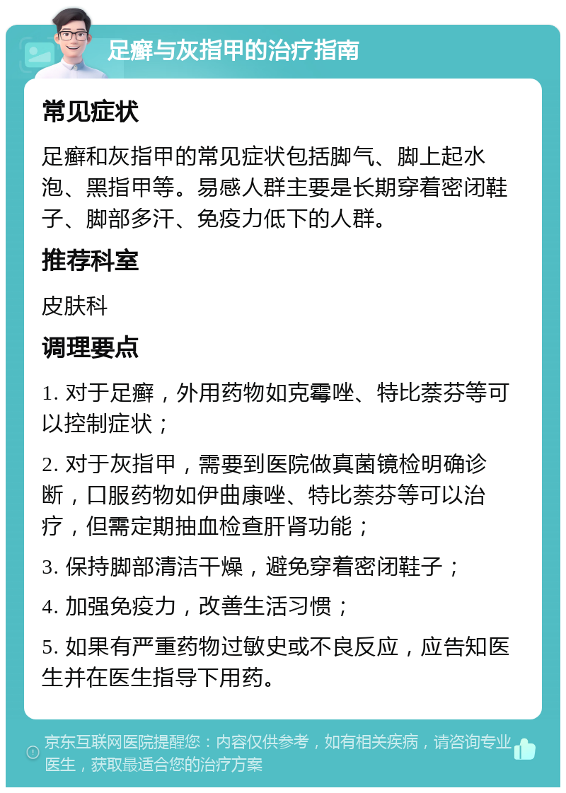 足癣与灰指甲的治疗指南 常见症状 足癣和灰指甲的常见症状包括脚气、脚上起水泡、黑指甲等。易感人群主要是长期穿着密闭鞋子、脚部多汗、免疫力低下的人群。 推荐科室 皮肤科 调理要点 1. 对于足癣，外用药物如克霉唑、特比萘芬等可以控制症状； 2. 对于灰指甲，需要到医院做真菌镜检明确诊断，口服药物如伊曲康唑、特比萘芬等可以治疗，但需定期抽血检查肝肾功能； 3. 保持脚部清洁干燥，避免穿着密闭鞋子； 4. 加强免疫力，改善生活习惯； 5. 如果有严重药物过敏史或不良反应，应告知医生并在医生指导下用药。