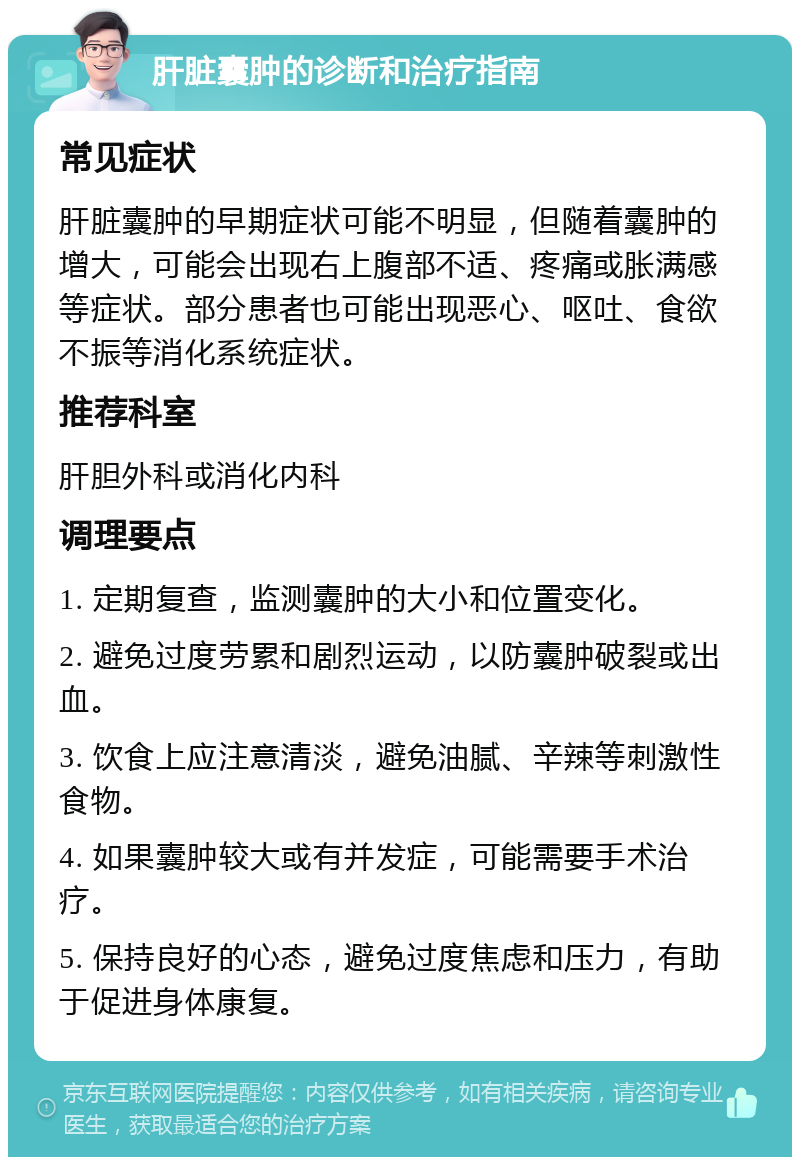 肝脏囊肿的诊断和治疗指南 常见症状 肝脏囊肿的早期症状可能不明显，但随着囊肿的增大，可能会出现右上腹部不适、疼痛或胀满感等症状。部分患者也可能出现恶心、呕吐、食欲不振等消化系统症状。 推荐科室 肝胆外科或消化内科 调理要点 1. 定期复查，监测囊肿的大小和位置变化。 2. 避免过度劳累和剧烈运动，以防囊肿破裂或出血。 3. 饮食上应注意清淡，避免油腻、辛辣等刺激性食物。 4. 如果囊肿较大或有并发症，可能需要手术治疗。 5. 保持良好的心态，避免过度焦虑和压力，有助于促进身体康复。