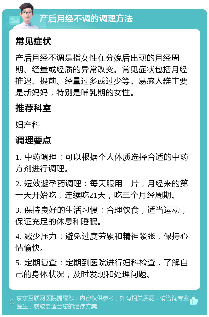 产后月经不调的调理方法 常见症状 产后月经不调是指女性在分娩后出现的月经周期、经量或经质的异常改变。常见症状包括月经推迟、提前、经量过多或过少等。易感人群主要是新妈妈，特别是哺乳期的女性。 推荐科室 妇产科 调理要点 1. 中药调理：可以根据个人体质选择合适的中药方剂进行调理。 2. 短效避孕药调理：每天服用一片，月经来的第一天开始吃，连续吃21天，吃三个月经周期。 3. 保持良好的生活习惯：合理饮食，适当运动，保证充足的休息和睡眠。 4. 减少压力：避免过度劳累和精神紧张，保持心情愉快。 5. 定期复查：定期到医院进行妇科检查，了解自己的身体状况，及时发现和处理问题。