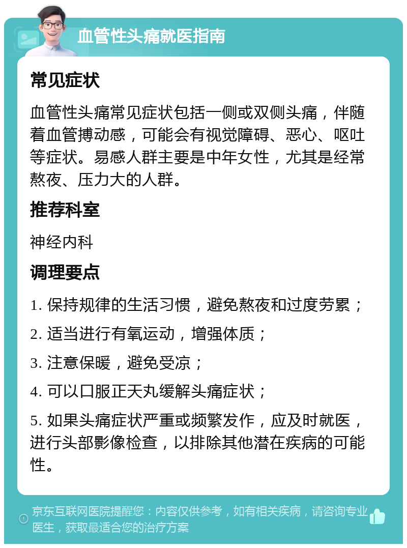 血管性头痛就医指南 常见症状 血管性头痛常见症状包括一侧或双侧头痛，伴随着血管搏动感，可能会有视觉障碍、恶心、呕吐等症状。易感人群主要是中年女性，尤其是经常熬夜、压力大的人群。 推荐科室 神经内科 调理要点 1. 保持规律的生活习惯，避免熬夜和过度劳累； 2. 适当进行有氧运动，增强体质； 3. 注意保暖，避免受凉； 4. 可以口服正天丸缓解头痛症状； 5. 如果头痛症状严重或频繁发作，应及时就医，进行头部影像检查，以排除其他潜在疾病的可能性。