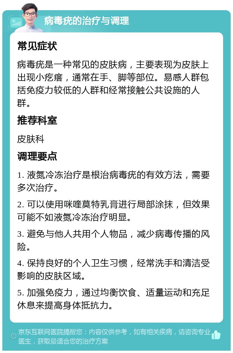 病毒疣的治疗与调理 常见症状 病毒疣是一种常见的皮肤病，主要表现为皮肤上出现小疙瘩，通常在手、脚等部位。易感人群包括免疫力较低的人群和经常接触公共设施的人群。 推荐科室 皮肤科 调理要点 1. 液氮冷冻治疗是根治病毒疣的有效方法，需要多次治疗。 2. 可以使用咪喹莫特乳膏进行局部涂抹，但效果可能不如液氮冷冻治疗明显。 3. 避免与他人共用个人物品，减少病毒传播的风险。 4. 保持良好的个人卫生习惯，经常洗手和清洁受影响的皮肤区域。 5. 加强免疫力，通过均衡饮食、适量运动和充足休息来提高身体抵抗力。