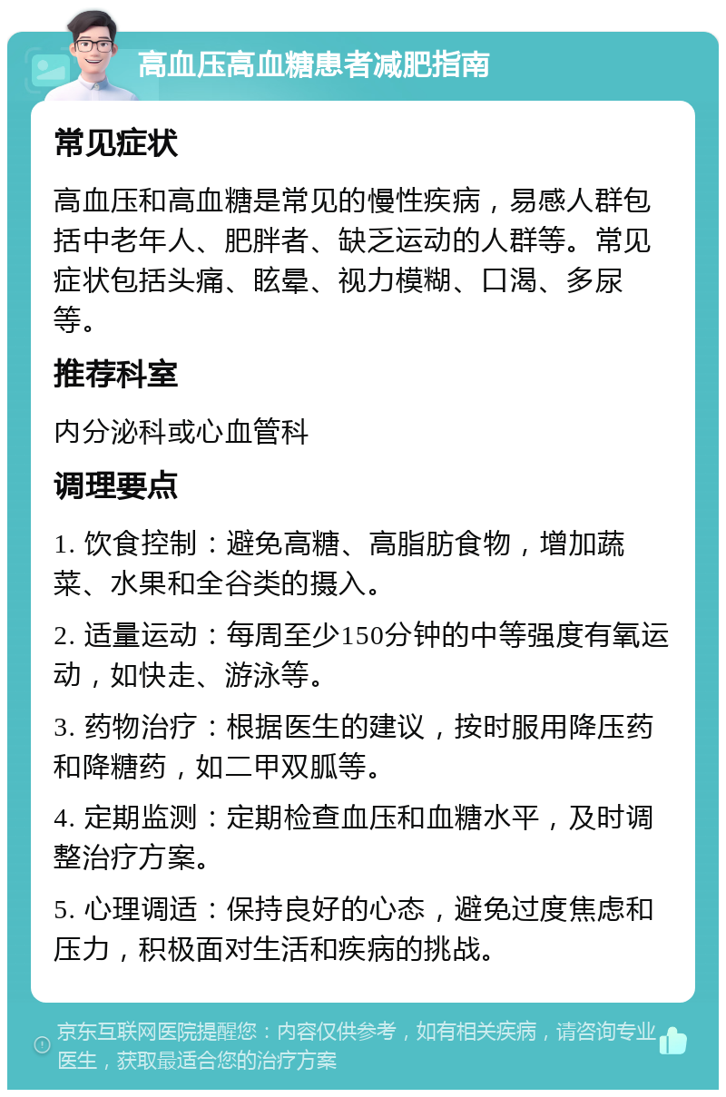 高血压高血糖患者减肥指南 常见症状 高血压和高血糖是常见的慢性疾病，易感人群包括中老年人、肥胖者、缺乏运动的人群等。常见症状包括头痛、眩晕、视力模糊、口渴、多尿等。 推荐科室 内分泌科或心血管科 调理要点 1. 饮食控制：避免高糖、高脂肪食物，增加蔬菜、水果和全谷类的摄入。 2. 适量运动：每周至少150分钟的中等强度有氧运动，如快走、游泳等。 3. 药物治疗：根据医生的建议，按时服用降压药和降糖药，如二甲双胍等。 4. 定期监测：定期检查血压和血糖水平，及时调整治疗方案。 5. 心理调适：保持良好的心态，避免过度焦虑和压力，积极面对生活和疾病的挑战。